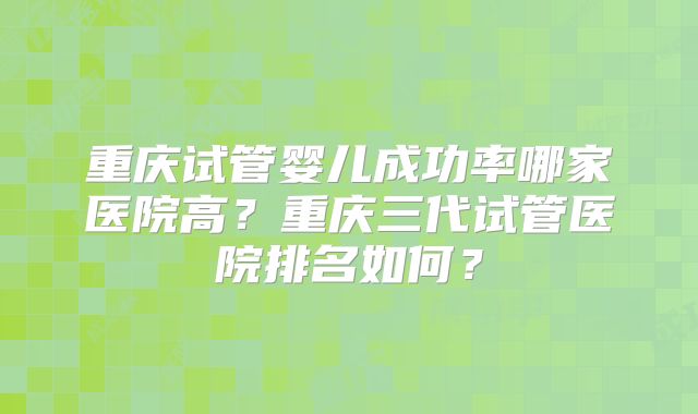 重庆试管婴儿成功率哪家医院高？重庆三代试管医院排名如何？