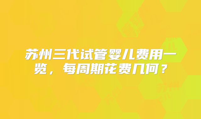 苏州三代试管婴儿费用一览，每周期花费几何？