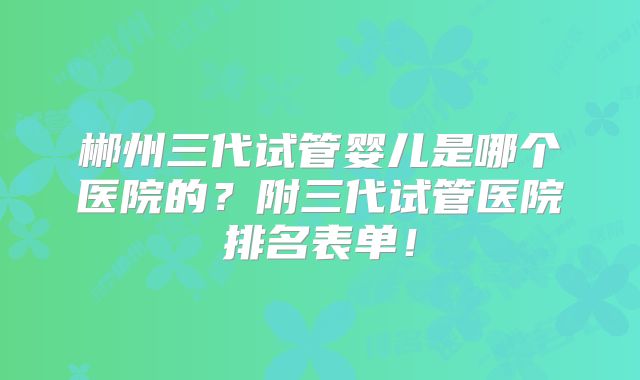 郴州三代试管婴儿是哪个医院的？附三代试管医院排名表单！