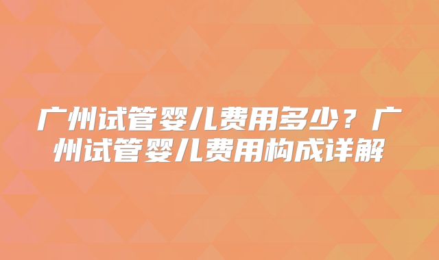 广州试管婴儿费用多少?广州试管婴儿费用构成详解