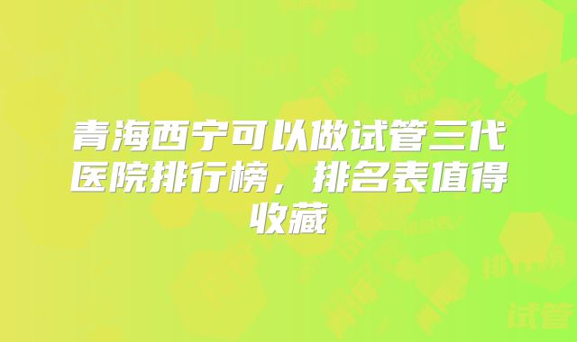 青海西宁可以做试管三代医院排行榜,排名表值得收藏