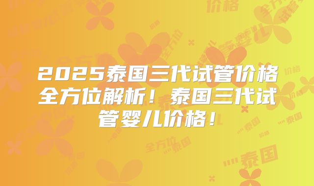 2025泰国三代试管价格全方位解析!泰国三代试管婴儿价格!