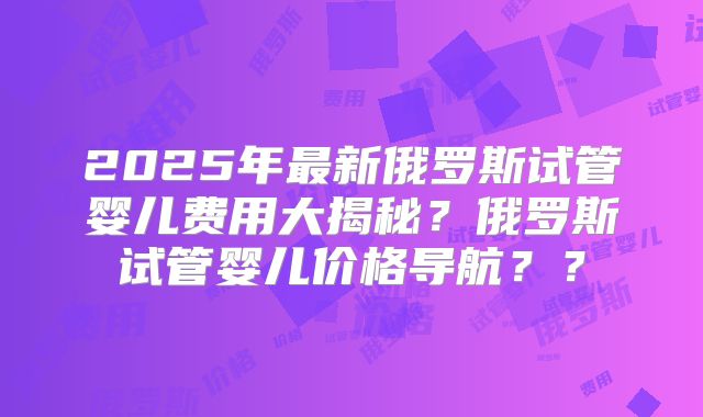 2025年最新俄罗斯试管婴儿费用大揭秘?俄罗斯试管婴儿价格导航??