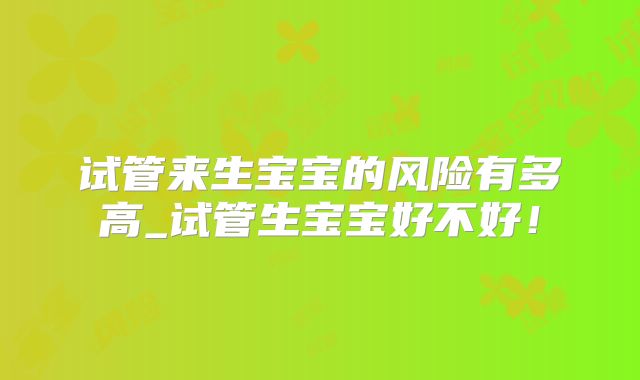 试管来生宝宝的风险有多高_试管生宝宝好不好！