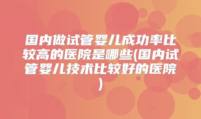 国内做试管婴儿成功率比较高的医院是哪些(国内试管婴儿技术比较好的医院)