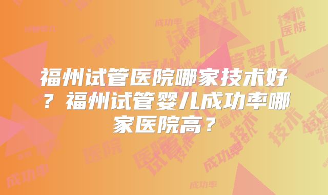 福州试管医院哪家技术好?福州试管婴儿成功率哪家医院高?