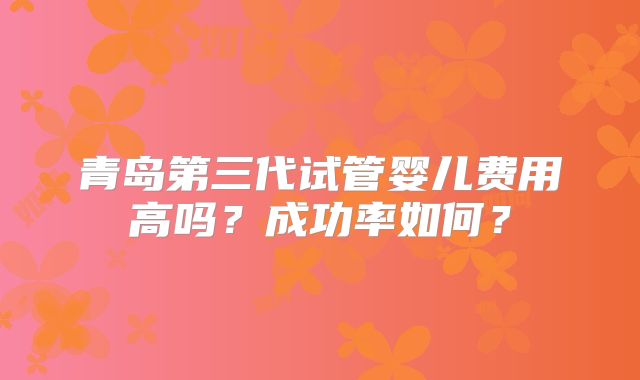 青岛第三代试管婴儿费用高吗?成功率如何?