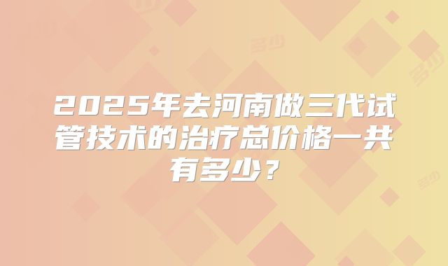 2025年去河南做三代试管技术的治疗总价格一共有多少?