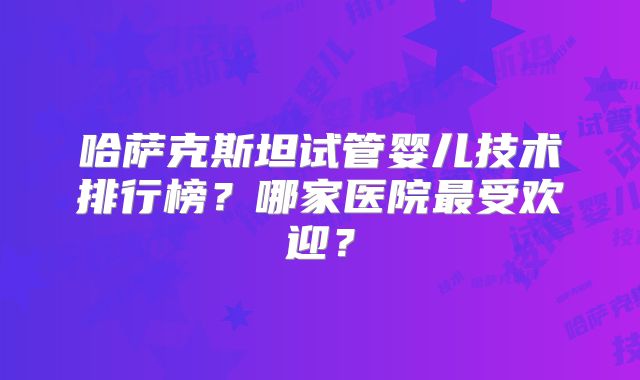 哈萨克斯坦试管婴儿技术排行榜?哪家医院最受欢迎?