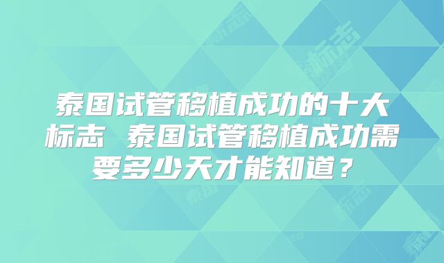 泰国试管移植成功的十大标志 泰国试管移植成功需要多少天才能知道？