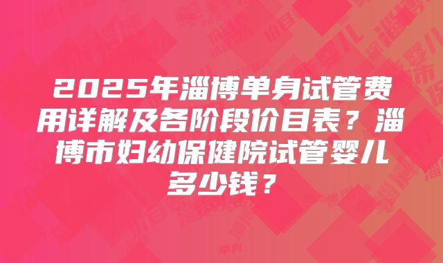 2025年淄博单身试管费用详解及各阶段价目表?淄博市妇幼保健院试管婴儿多少钱?