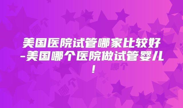 美国医院试管哪家比较好-美国哪个医院做试管婴儿!
