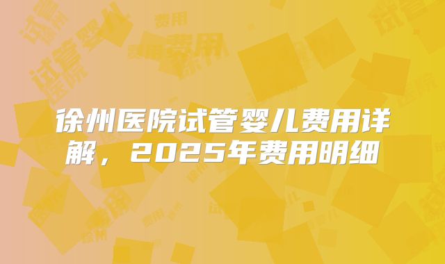 徐州医院试管婴儿费用详解,2025年费用明细