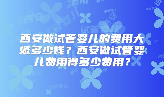 西安做试管婴儿的费用大概多少钱？西安做试管婴儿费用得多少费用？