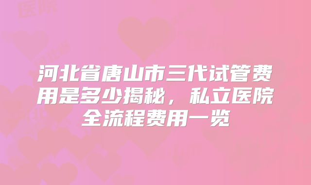 河北省唐山市三代试管费用是多少揭秘,私立医院全流程费用一览