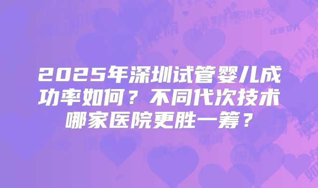 2025年深圳试管婴儿成功率如何？不同代次技术哪家医院更胜一筹？