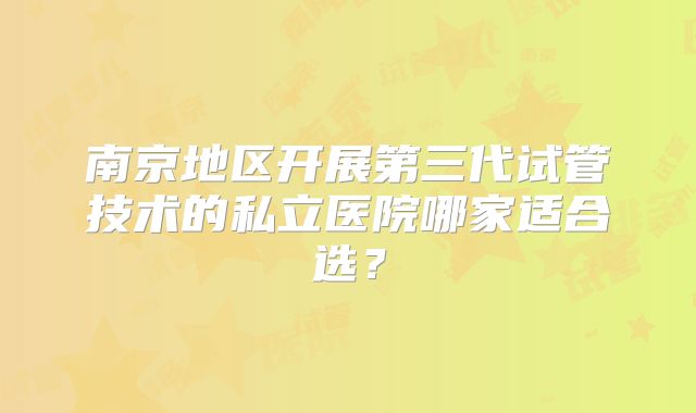 南京地区开展第三代试管技术的私立医院哪家适合选?