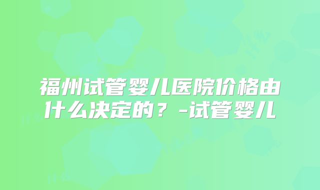 福州试管婴儿医院价格由什么决定的?-试管婴儿