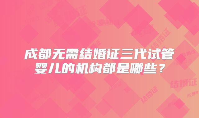 成都无需结婚证三代试管婴儿的机构都是哪些？