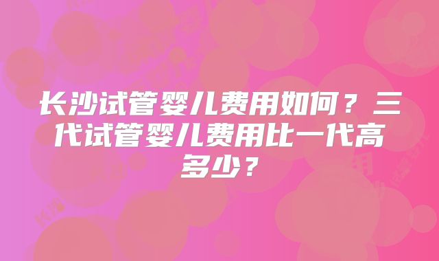 长沙试管婴儿费用如何?三代试管婴儿费用比一代高多少?