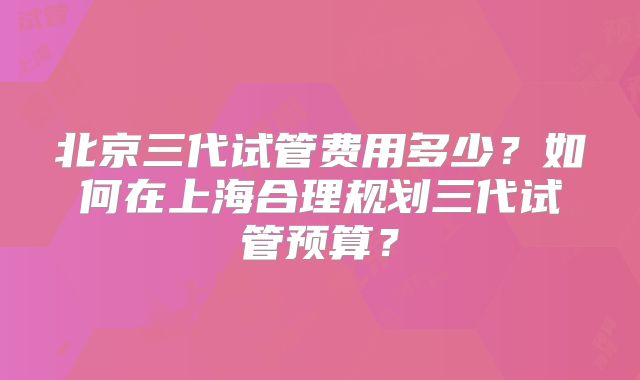 北京三代试管费用多少？如何在上海合理规划三代试管预算？