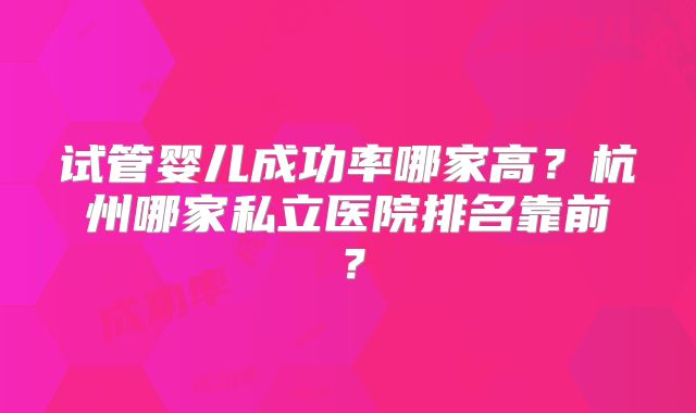 试管婴儿成功率哪家高?杭州哪家私立医院排名靠前?