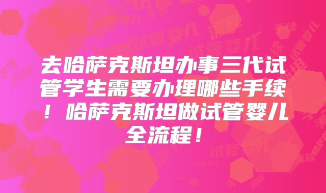 去哈萨克斯坦办事三代试管学生需要办理哪些手续!哈萨克斯坦做试管婴儿全流程!