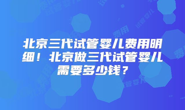 北京三代试管婴儿费用明细!北京做三代试管婴儿需要多少钱?