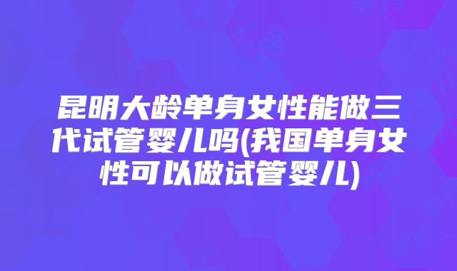昆明大龄单身女性能做三代试管婴儿吗(我国单身女性可以做试管婴儿)
