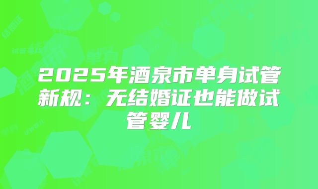 2025年酒泉市单身试管新规:无结婚证也能做试管婴儿