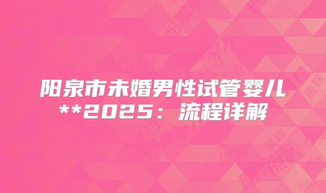 阳泉市未婚男性试管婴儿**2025：流程详解