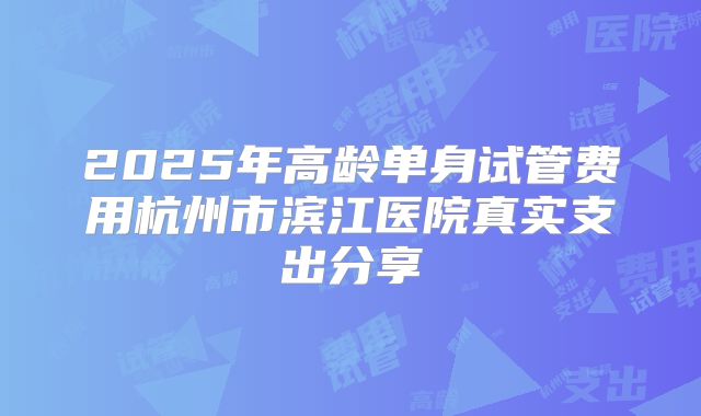 2025年高龄单身试管费用杭州市滨江医院真实支出分享