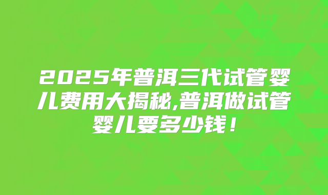 2025年普洱三代试管婴儿费用大揭秘,普洱做试管婴儿要多少钱！