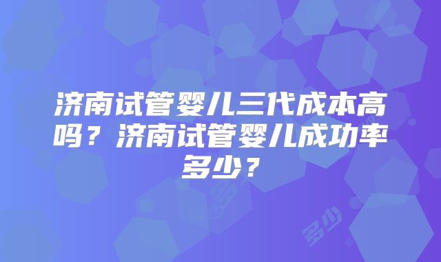 济南试管婴儿三代成本高吗?济南试管婴儿成功率多少?