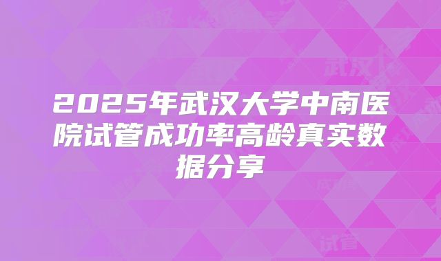 2025年武汉大学中南医院试管成功率高龄真实数据分享