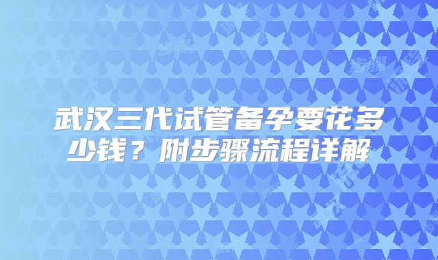 武汉三代试管备孕要花多少钱？附步骤流程详解