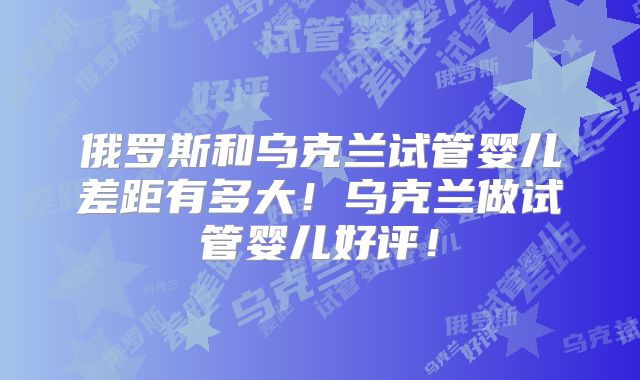 俄罗斯和乌克兰试管婴儿差距有多大!乌克兰做试管婴儿好评!