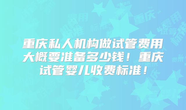 重庆私人机构做试管费用大概要准备多少钱!重庆试管婴儿收费标准!