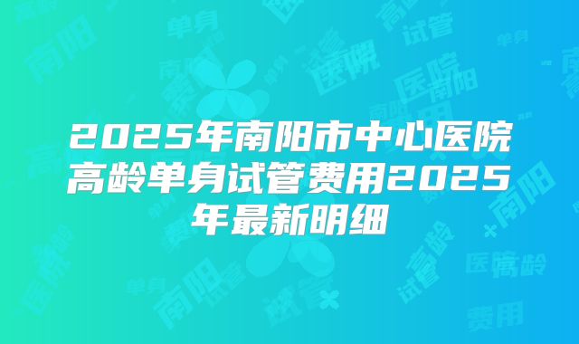 2025年南阳市中心医院高龄单身试管费用2025年最新明细