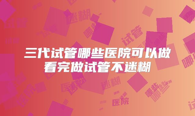 三代试管哪些医院可以做看完做试管不迷糊