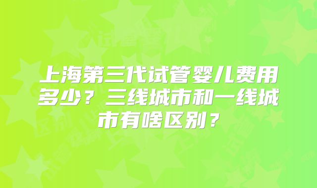 上海第三代试管婴儿费用多少?三线城市和一线城市有啥区别?