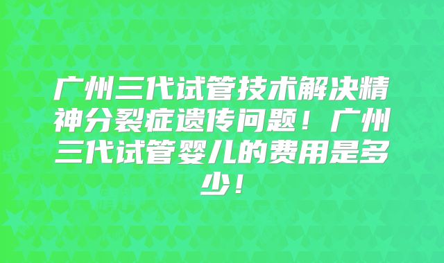 广州三代试管技术解决精神分裂症遗传问题!广州三代试管婴儿的费用是多少!