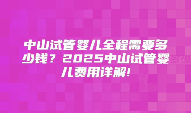 中山试管婴儿全程需要多少钱？2025中山试管婴儿费用详解!