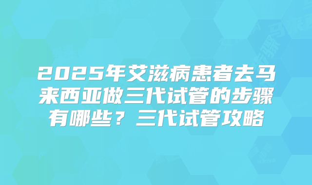 2025年艾滋病患者去马来西亚做三代试管的步骤有哪些?三代试管攻略