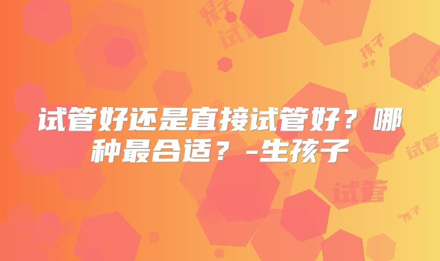 试管好还是直接试管好？哪种最合适？-生孩子