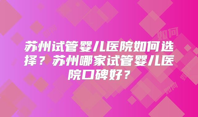 苏州试管婴儿医院如何选择?苏州哪家试管婴儿医院口碑好?