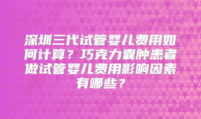 深圳三代试管婴儿费用如何计算?巧克力囊肿患者做试管婴儿费用影响因素有哪些?