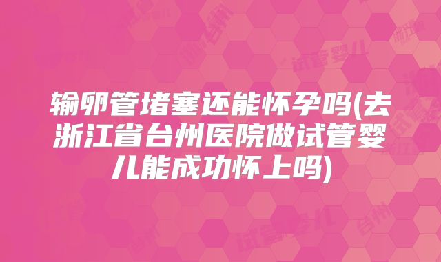 输卵管堵塞还能怀孕吗(去浙江省台州医院做试管婴儿能成功怀上吗)