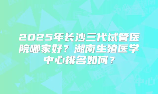 2025年长沙三代试管医院哪家好？湖南生殖医学中心排名如何？