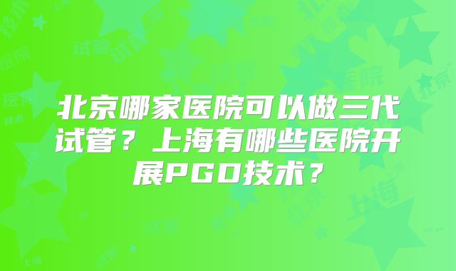 北京哪家医院可以做三代试管?上海有哪些医院开展PGD技术?